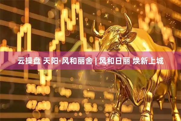 云操盘 天阳·风和丽舍 | 风和日丽 焕新上城