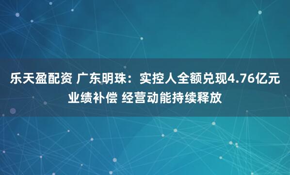 乐天盈配资 广东明珠：实控人全额兑现4.76亿元业绩补偿 经营动能持续释放