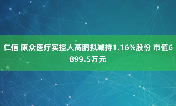 仁信 康众医疗实控人高鹏拟减持1.16%股份 市值6899.5万元