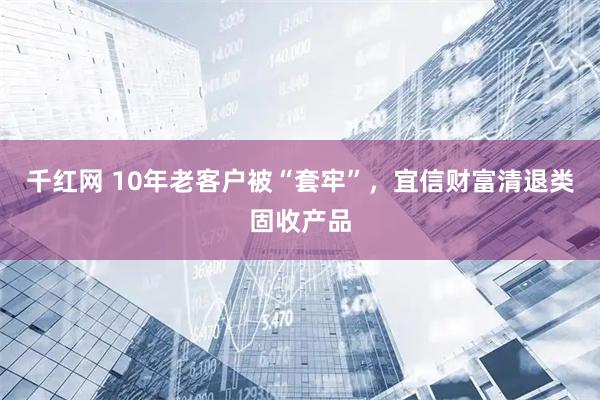 千红网 10年老客户被“套牢”，宜信财富清退类固收产品