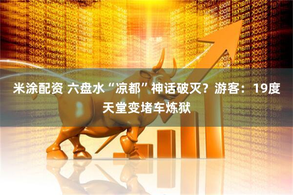 米涂配资 六盘水“凉都”神话破灭？游客：19度天堂变堵车炼狱